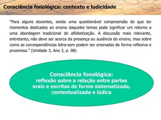 Consciência fonológica: contexto e ludicidade
“Para alguns docentes, existe uma questionável compreensão de que ter
momentos dedicados ao ensino daqueles temas pode significar um retorno a
uma abordagem tradicional de alfabetização. A discussão mais relevante,
entretanto, não deve ser acerca da presença ou ausência do ensino, mas sobre
como as correspondências letra-som podem ser ensinadas de forma reflexiva e
prazerosa.” (Unidade 3, Ano 3, p. 08)
Consciência fonológica:
reflexão sobre a relação entre partes
orais e escritas de forma sistematizada,
contextualizada e lúdica
 