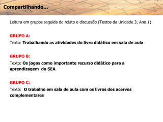 Compartilhando...
Leitura em grupos seguida de relato e discussão (Textos da Unidade 3, Ano 1)
GRUPO A:
Texto: Trabalhando as atividades do livro didático em sala de aula
GRUPO B:
Texto: Os jogos como importante recurso didático para a
aprendizagem do SEA
GRUPO C:
Texto: O trabalho em sala de aula com os livros dos acervos
complementares
 