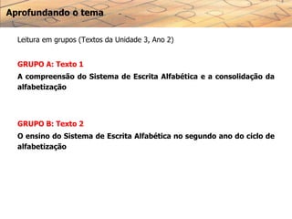 Aprofundando o tema
Leitura em grupos (Textos da Unidade 3, Ano 2)
GRUPO A: Texto 1
A compreensão do Sistema de Escrita Alfabética e a consolidação da
alfabetização
GRUPO B: Texto 2
O ensino do Sistema de Escrita Alfabética no segundo ano do ciclo de
alfabetização
 