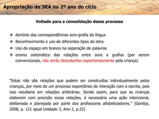Apropriação do SEA no 2º ano do ciclo
Voltado para a consolidação desse processo
 domínio das correspondências som-grafia da língua
 Reconhecimento e uso de diferentes tipos de letra
 Uso do espaço em branco na separação de palavras
 ensino sistemático das relações entre sons e grafias (por serem
convencionais, não serão descobertas espontaneamente pela criança)
“Estas não são relações que podem ser construídas individualmente pelas
crianças, por meio de um processo espontâneo de interação com a escrita, pois
isso resultaria em relações arbitrárias. Sendo assim, para que as crianças
elaborem com precisão essas relações, é necessária uma ação intencional,
deliberada e planejada por parte dos professores alfabetizadores.” (Gontijo,
2008, p. 121 apud Unidade 3, Ano 2, p.22)
 