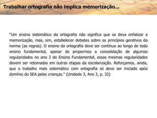 Trabalhar ortografia não implica memorização...
“Um ensino sistemático da ortografia não significa que se deva enfatizar a
memorização, mas, sim, estabelecer debates sobre os princípios gerativos da
norma (as regras). O ensino da ortografia deve ser contínuo ao longo de todo
ensino fundamental, apesar de propormos a consolidação de algumas
regularidades no ano 3 do Ensino Fundamental, essas mesmas regularidades
devem ser retomadas em outras etapas da escolarização. Reforçamos, ainda,
que o trabalho mais sistemático com ortografia só deve ser iniciado após
domínio do SEA pelas crianças.” (Unidade 3, Ano 3, p. 32)
 