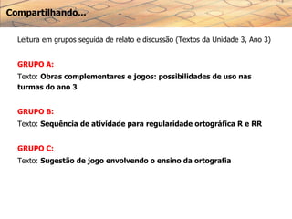 Compartilhando...
Leitura em grupos seguida de relato e discussão (Textos da Unidade 3, Ano 3)
GRUPO A:
Texto: Obras complementares e jogos: possibilidades de uso nas
turmas do ano 3
GRUPO B:
Texto: Sequência de atividade para regularidade ortográfica R e RR
GRUPO C:
Texto: Sugestão de jogo envolvendo o ensino da ortografia
 