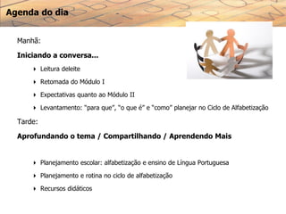 Agenda do dia
Manhã:
Iniciando a conversa...
 Leitura deleite
 Retomada do Módulo I
 Expectativas quanto ao Módulo II
 Levantamento: “para que”, “o que é” e “como” planejar no Ciclo de Alfabetização
Tarde:
Aprofundando o tema / Compartilhando / Aprendendo Mais
 Planejamento escolar: alfabetização e ensino de Língua Portuguesa
 Planejamento e rotina no ciclo de alfabetização
 Recursos didáticos
 