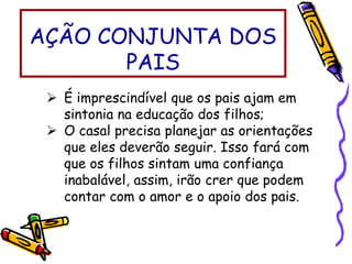 É imprescindível que os pais ajam em
sintonia na educação dos filhos;
 O casal precisa planejar as orientações
que eles deverão seguir. Isso fará com
que os filhos sintam uma confiança
inabalável, assim, irão crer que podem
contar com o amor e o apoio dos pais.
AÇÃO CONJUNTA DOS
PAIS
 