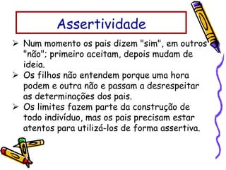  Num momento os pais dizem "sim", em outros
"não"; primeiro aceitam, depois mudam de
ideia.
 Os filhos não entendem porque uma hora
podem e outra não e passam a desrespeitar
as determinações dos pais.
 Os limites fazem parte da construção de
todo indivíduo, mas os pais precisam estar
atentos para utilizá-los de forma assertiva.
Assertividade
 