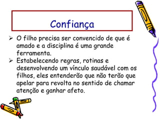  O filho precisa ser convencido de que é
amado e a disciplina é uma grande
ferramenta.
 Estabelecendo regras, rotinas e
desenvolvendo um vínculo saudável com os
filhos, eles entenderão que não terão que
apelar para revolta no sentido de chamar
atenção e ganhar afeto.
Confiança
 