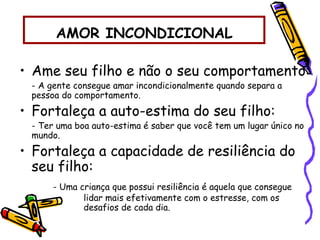 AMOR INCONDICIONAL
• Ame seu filho e não o seu comportamento:
- A gente consegue amar incondicionalmente quando separa a
pessoa do comportamento.
• Fortaleça a auto-estima do seu filho:
- Ter uma boa auto-estima é saber que você tem um lugar único no
mundo.
• Fortaleça a capacidade de resiliência do
seu filho:
- Uma criança que possui resiliência é aquela que consegue
lidar mais efetivamente com o estresse, com os
desafios de cada dia.
 