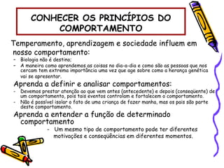CONHECER OS PRINCÍPIOS DO
COMPORTAMENTO
Temperamento, aprendizagem e sociedade influem em
nosso comportamento:
– Biologia não é destino;
– A maneira como aprendemos as coisas no dia-a-dia e como são as pessoas que nos
cercam tem extrema importância uma vez que age sobre como a herança genética
vai se apresentar.
Aprenda a definir e analisar comportamentos:
- Devemos prestar atenção ao que vem antes (antecedente) e depois (conseqüente) de
um comportamento, pois tais eventos controlam e fortalecem o comportamento.
- Não é possível isolar o fato de uma criança de fazer manha, mas os pais são parte
deste comportamento.
Aprenda a entender a função de determinado
comportamento
- Um mesmo tipo de comportamento pode ter diferentes
motivações e conseqüências em diferentes momentos.
 