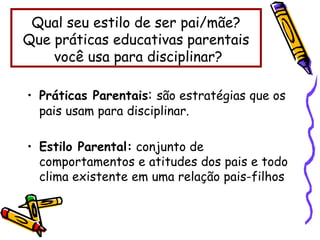 • Práticas Parentais: são estratégias que os
pais usam para disciplinar.
• Estilo Parental: conjunto de
comportamentos e atitudes dos pais e todo
clima existente em uma relação pais-filhos
Qual seu estilo de ser pai/mãe?
Que práticas educativas parentais
você usa para disciplinar?
 