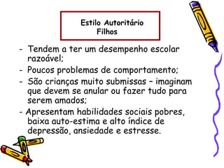 - Tendem a ter um desempenho escolar
razoável;
- Poucos problemas de comportamento;
- São crianças muito submissas – imaginam
que devem se anular ou fazer tudo para
serem amados;
- Apresentam habilidades sociais pobres,
baixa auto-estima e alto índice de
depressão, ansiedade e estresse.
Estilo Autoritário
Filhos
 