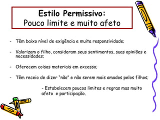 Estilo Permissivo:
Pouco limite e muito afeto
- Têm baixo nível de exigência e muita responsividade;
- Valorizam o filho, consideram seus sentimentos, suas opiniões e
necessidades;
- Oferecem coisas materiais em excesso;
- Têm receio de dizer “não” e não serem mais amados pelos filhos;
- Estabelecem poucos limites e regras mas muito
afeto e participação.
 