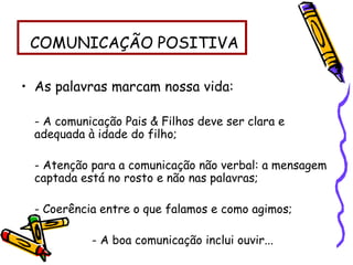 COMUNICAÇÃO POSITIVA
• As palavras marcam nossa vida:
- A comunicação Pais & Filhos deve ser clara e
adequada à idade do filho;
- Atenção para a comunicação não verbal: a mensagem
captada está no rosto e não nas palavras;
- Coerência entre o que falamos e como agimos;
- A boa comunicação inclui ouvir...
 