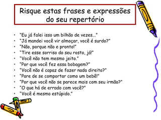 Risque estas frases e expressões
do seu repertório
• “Eu já falei isso um bilhão de vezes...”
• “Já mandei você vir almoçar, você é surdo?”
• “Não, porque não e pronto!”
• “Tire esse sorriso do seu rosto, já!”
• “Você não tem mesmo jeito.”
• “Por que você fez essa bobagem?”
• “Você não é capaz de fazer nada direito?”
• “Pare de se comportar como um bebê!”
• “Por que você não se parece mais com seu irmão?”
• “O que há de errado com você?”
• “Você é mesmo estúpido.”
 