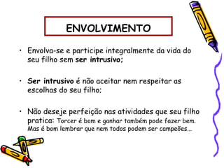 ENVOLVIMENTO
• Envolva-se e participe integralmente da vida do
seu filho sem ser intrusivo;
• Ser intrusivo é não aceitar nem respeitar as
escolhas do seu filho;
• Não deseje perfeição nas atividades que seu filho
pratica: Torcer é bom e ganhar também pode fazer bem.
Mas é bom lembrar que nem todos podem ser campeões...
 