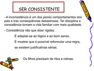 SER CONSISTENTE
- A inconsistência é um dos piores comportamentos dos
pais e traz consequências desastrosas. Ter disciplina e
consistência tornam a vida familiar com mais qualidade.
- Consistência não que dizer rigidez:
É adaptar-se ao lógico e ao bom senso.
É mostrar que é possível reformular uma regra,
se existem justificativas sérias.
Os filhos precisam de ritos e rotinas.
 