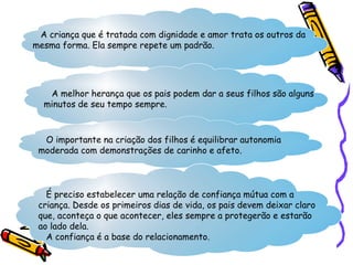 A criança que é tratada com dignidade e amor trata os outros da
mesma forma. Ela sempre repete um padrão.
A melhor herança que os pais podem dar a seus filhos são alguns
minutos de seu tempo sempre.
O importante na criação dos filhos é equilibrar autonomia
moderada com demonstrações de carinho e afeto.
É preciso estabelecer uma relação de confiança mútua com a
criança. Desde os primeiros dias de vida, os pais devem deixar claro
que, aconteça o que acontecer, eles sempre a protegerão e estarão
ao lado dela.
A confiança é a base do relacionamento.
 