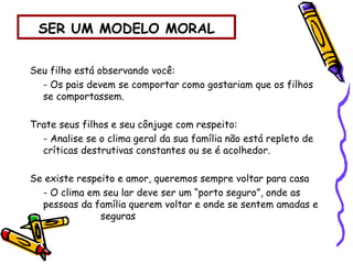 SER UM MODELO MORAL
Seu filho está observando você:
- Os pais devem se comportar como gostariam que os filhos
se comportassem.
Trate seus filhos e seu cônjuge com respeito:
- Analise se o clima geral da sua família não está repleto de
críticas destrutivas constantes ou se é acolhedor.
Se existe respeito e amor, queremos sempre voltar para casa
- O clima em seu lar deve ser um “porto seguro”, onde as
pessoas da família querem voltar e onde se sentem amadas e
seguras
 