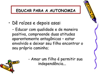 EDUCAR PARA A AUTONOMIA
• Dê raízes e depois asas:
- Educar com qualidade e de maneira
positiva, compreende duas atitudes
aparentemente antagônicas – estar
envolvido e deixar seu filho encontrar o
seu próprio caminho;
- Amar um filho é permitir sua
independência...
 