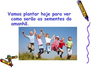 Vamos plantar hoje para ver
como serão as sementes do
amanhã.
 