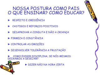 NOSSA POSTURA COMO PAIS
O QUE ENSINAR? COMO EDUCAR?
► RESPEITO E OBEDIÊNCIA
► CASTIGOS E REFORÇOS POSITIVOS
► DESAPROVAR A CONDUTA E NÃO A CRIANÇA
► FIRMEZA E CONSTÂNCIA
► CONTROLAR AS EMOÇÕES
► DESENVOLVER TOLERÂNCIA A FRUSTAÇÃO
► COMO EXIGIR DISCIPLINA, SE NÓS MESMOS
DEIXAMOS A DESEJAR?
• ► DIZER NÃO NA HORA CERTA
 