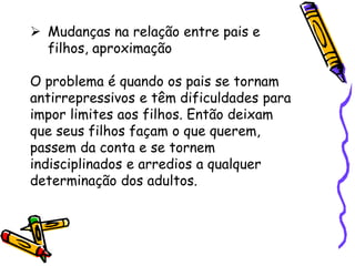  Mudanças na relação entre pais e
filhos, aproximação
O problema é quando os pais se tornam
antirrepressivos e têm dificuldades para
impor limites aos filhos. Então deixam
que seus filhos façam o que querem,
passem da conta e se tornem
indisciplinados e arredios a qualquer
determinação dos adultos.
 