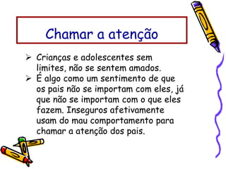  Crianças e adolescentes sem
limites, não se sentem amados.
 É algo como um sentimento de que
os pais não se importam com eles, já
que não se importam com o que eles
fazem. Inseguros afetivamente
usam do mau comportamento para
chamar a atenção dos pais.
Chamar a atenção
 