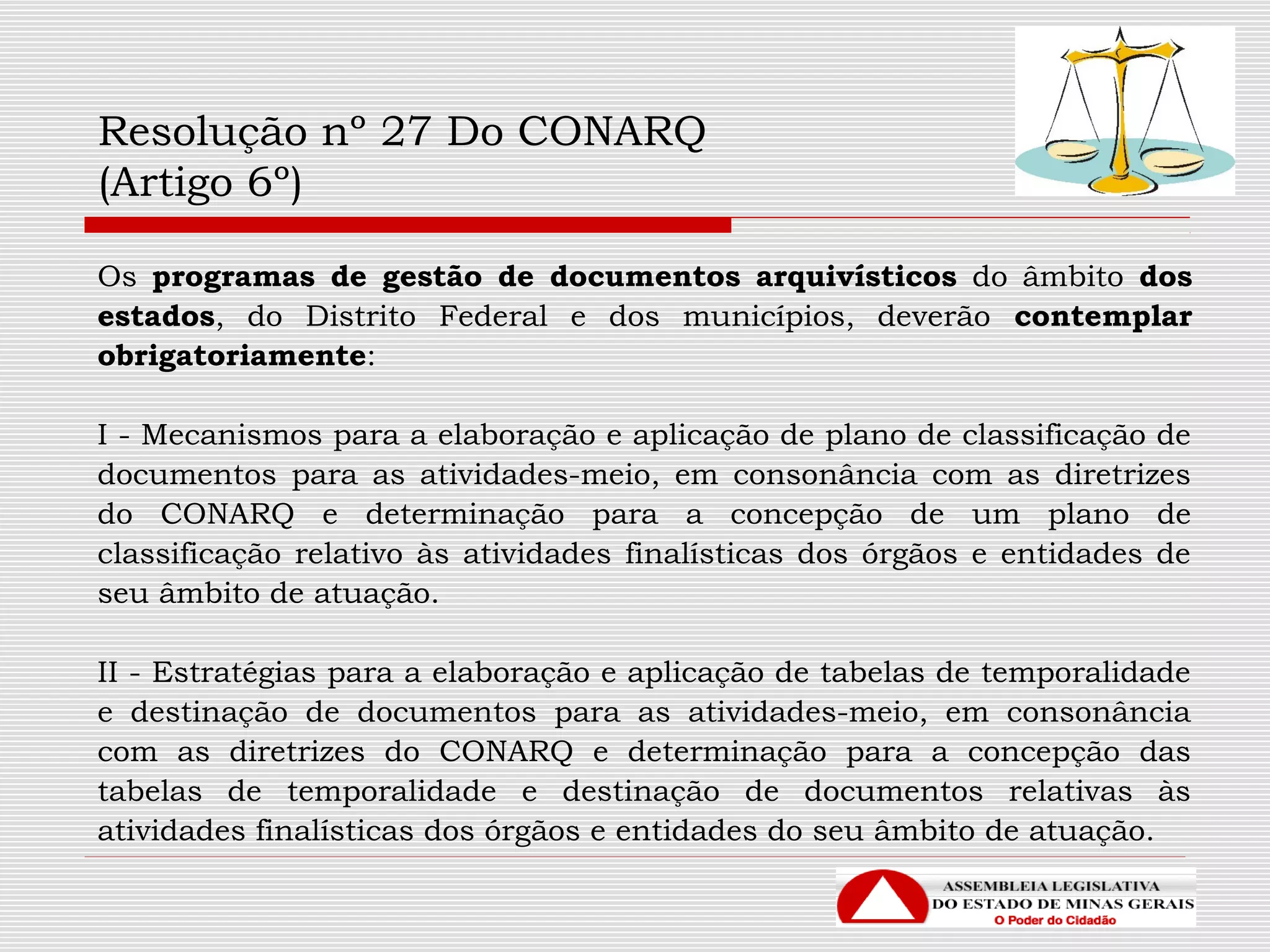 Resolução nº 27 Do CONARQ
(Artigo 6º)
Os programas de gestão de documentos arquivísticos do âmbito dos
estados, do Distrito Federal e dos municípios, deverão contemplar
obrigatoriamente:
I - Mecanismos para a elaboração e aplicação de plano de classificação de
documentos para as atividades-meio, em consonância com as diretrizes
do CONARQ e determinação para a concepção de um plano de
classificação relativo às atividades finalísticas dos órgãos e entidades de
seu âmbito de atuação.
II - Estratégias para a elaboração e aplicação de tabelas de temporalidade
e destinação de documentos para as atividades-meio, em consonância
com as diretrizes do CONARQ e determinação para a concepção das
tabelas de temporalidade e destinação de documentos relativas às
atividades finalísticas dos órgãos e entidades do seu âmbito de atuação.
 