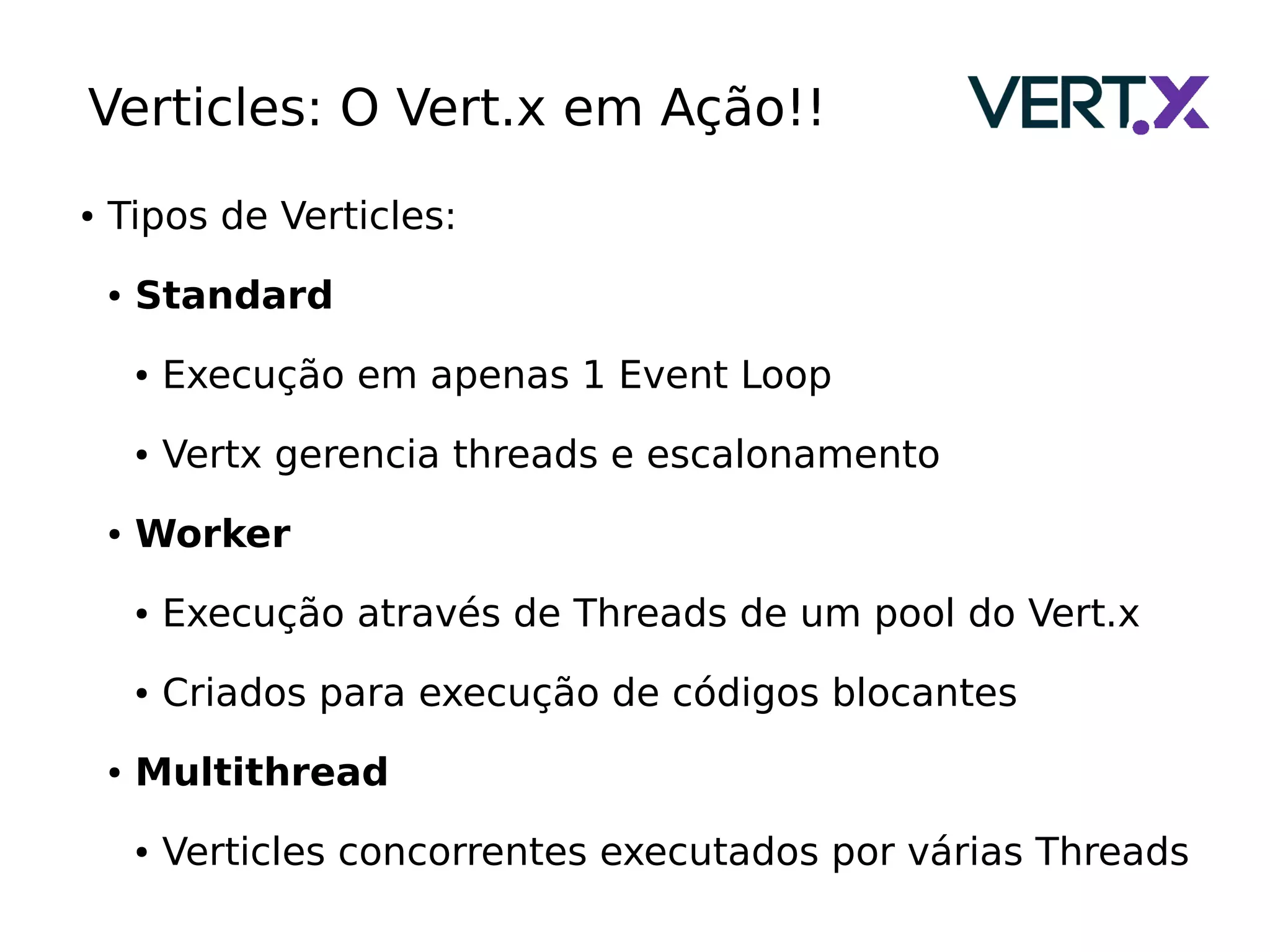 Verticles: O Vert.x em Ação!!
● Tipos de Verticles:
● Standard
● Execução em apenas 1 Event Loop
● Vertx gerencia threads e escalonamento
● Worker
● Execução através de Threads de um pool do Vert.x
● Criados para execução de códigos blocantes
● Multithread
● Verticles concorrentes executados por várias Threads
 