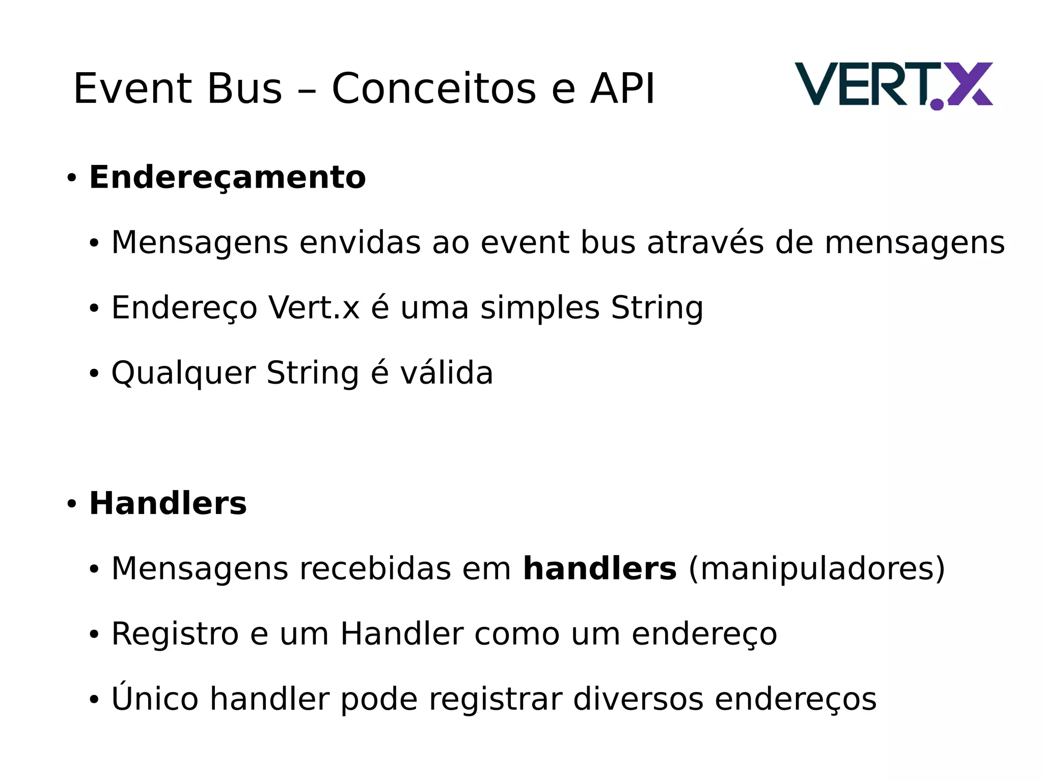 Event Bus – Conceitos e API
● Endereçamento
● Mensagens envidas ao event bus através de mensagens
● Endereço Vert.x é uma simples String
● Qualquer String é válida
● Handlers
● Mensagens recebidas em handlers (manipuladores)
● Registro e um Handler como um endereço
● Único handler pode registrar diversos endereços
 