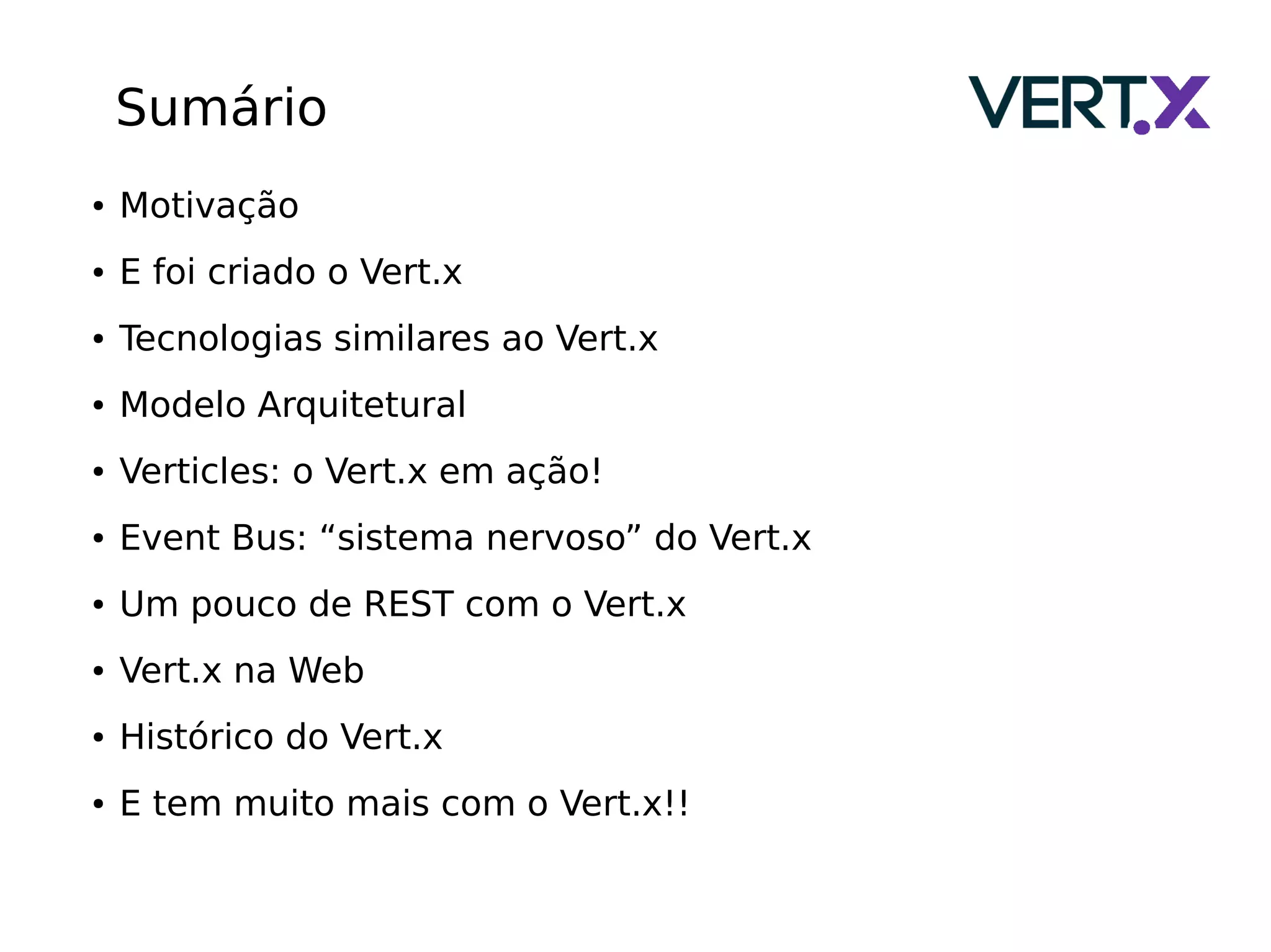 Sumário
● Motivação
● E foi criado o Vert.x
● Tecnologias similares ao Vert.x
● Modelo Arquitetural
● Verticles: o Vert.x em ação!
● Event Bus: “sistema nervoso” do Vert.x
● Um pouco de REST com o Vert.x
● Vert.x na Web
● Histórico do Vert.x
● E tem muito mais com o Vert.x!!
 
