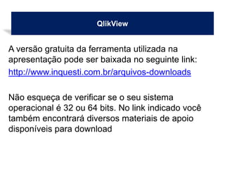 QlikView
A versão gratuita da ferramenta utilizada na
apresentação pode ser baixada no seguinte link:
http://www.inquesti.com.br/arquivos-downloads
Não esqueça de verificar se o seu sistema
operacional é 32 ou 64 bits. No link indicado você
também encontrará diversos materiais de apoio
disponíveis para download
 