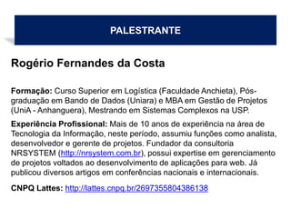 PALESTRANTE
Rogério Fernandes da Costa
Formação: Curso Superior em Logística (Faculdade Anchieta), Pós-
graduação em Bando de Dados (Uniara) e MBA em Gestão de Projetos
(UniA - Anhanguera), Mestrando em Sistemas Complexos na USP.
Experiência Profissional: Mais de 10 anos de experiência na área de
Tecnologia da Informação, neste período, assumiu funções como analista,
desenvolvedor e gerente de projetos. Fundador da consultoria
NRSYSTEM (http://nrsystem.com.br), possui expertise em gerenciamento
de projetos voltados ao desenvolvimento de aplicações para web. Já
publicou diversos artigos em conferências nacionais e internacionais.
CNPQ Lattes: http://lattes.cnpq.br/2697355804386138
 