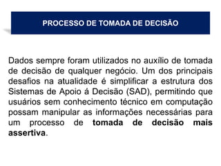 PROCESSO DE TOMADA DE DECISÃO
Dados sempre foram utilizados no auxílio de tomada
de decisão de qualquer negócio. Um dos principais
desafios na atualidade é simplificar a estrutura dos
Sistemas de Apoio á Decisão (SAD), permitindo que
usuários sem conhecimento técnico em computação
possam manipular as informações necessárias para
um processo de tomada de decisão mais
assertiva.
 