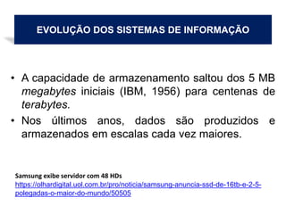 EVOLUÇÃO DOS SISTEMAS DE INFORMAÇÃO
• A capacidade de armazenamento saltou dos 5 MB
megabytes iniciais (IBM, 1956) para centenas de
terabytes.
• Nos últimos anos, dados são produzidos e
armazenados em escalas cada vez maiores.
Samsung exibe servidor com 48 HDs
https://olhardigital.uol.com.br/pro/noticia/samsung-anuncia-ssd-de-16tb-e-2-5-
polegadas-o-maior-do-mundo/50505
 