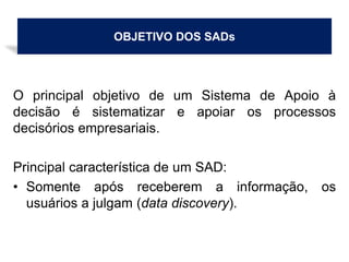 OBJETIVO DOS SADs
O principal objetivo de um Sistema de Apoio à
decisão é sistematizar e apoiar os processos
decisórios empresariais.
Principal característica de um SAD:
• Somente após receberem a informação, os
usuários a julgam (data discovery).
 