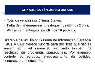 CONSULTAS TÍPICAS EM UM SAD
• Total de vendas nos últimos 5 anos;
• Falta de matéria-prima no estoque nos últimos 2 dias;
• Atrasos em entregas nos últimos 10 pedidos.
Diferente de um típico Sistema de Informação Gerencial
(SIG), o SAD oferece suporte para decisões que não se
limitam ao nível gerencial, auxiliando também na
resolução de problemas operacionais. Por exemplo,
controle de estoque, processamento de pedidos,
compras, promoções, etc.
 