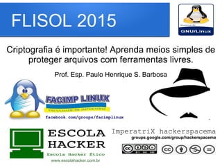 FLISOL 2015
Criptografia é importante! Aprenda meios simples de
proteger arquivos com ferramentas livres.
Prof. Esp. Paulo Henrique S. Barbosa
www.escolahacker.com.br
ImperatriX hackerspacema
groups.google.com/group/hackerspacema
facebook.com/groups/facimplinux
 