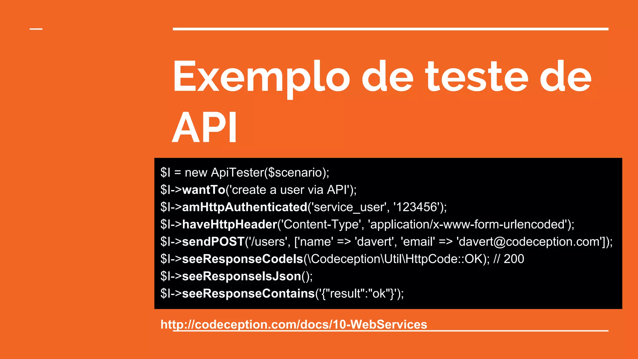 Exemplo de teste de
API
$I = new ApiTester($scenario);
$I->wantTo('create a user via API');
$I->amHttpAuthenticated('service_user', '123456');
$I->haveHttpHeader('Content-Type', 'application/x-www-form-urlencoded');
$I->sendPOST('/users', ['name' => 'davert', 'email' => 'davert@codeception.com']);
$I->seeResponseCodeIs(CodeceptionUtilHttpCode::OK); // 200
$I->seeResponseIsJson();
$I->seeResponseContains('{"result":"ok"}');
http://codeception.com/docs/10-WebServices
 