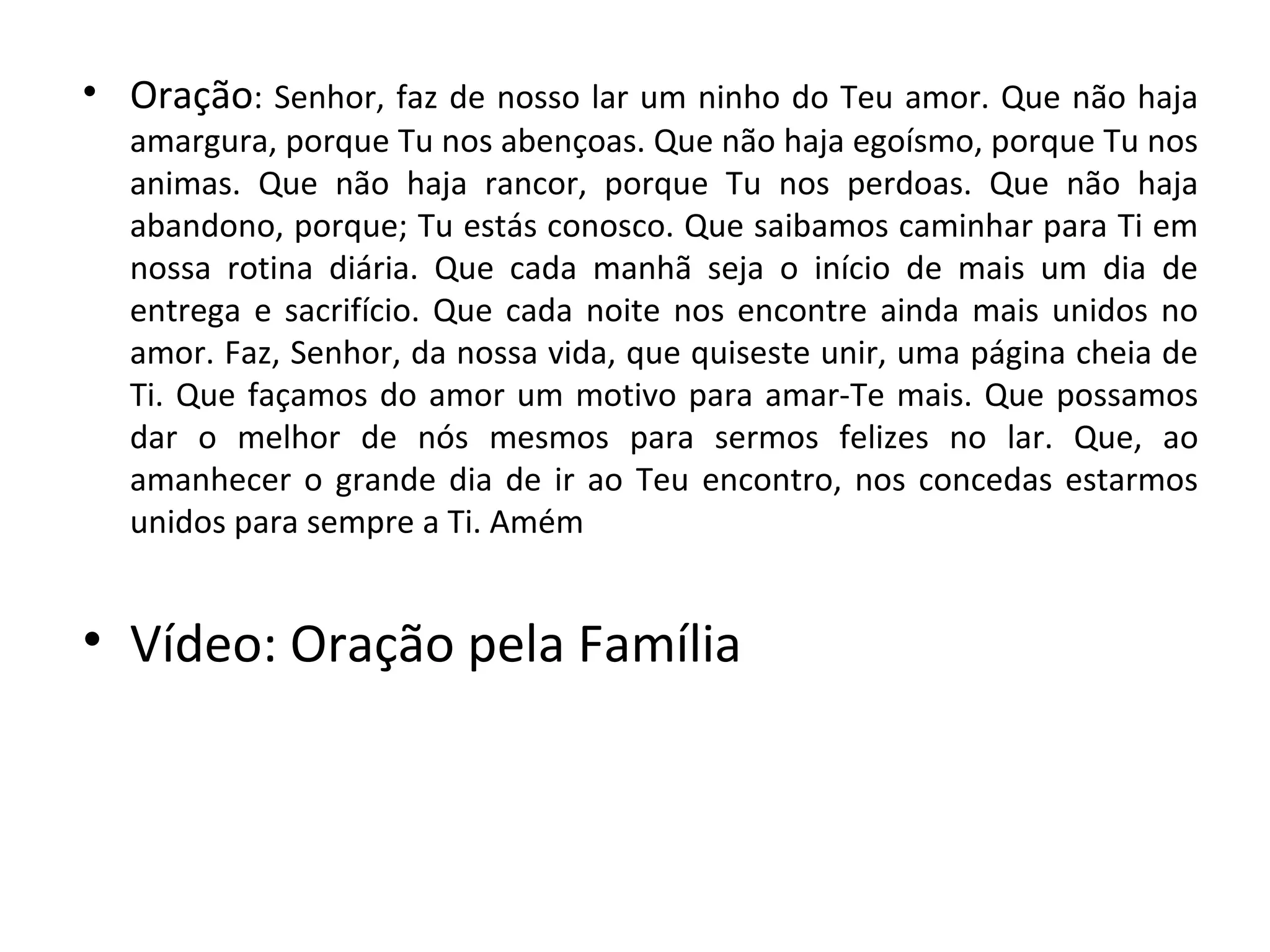• Oração: Senhor, faz de nosso lar um ninho do Teu amor. Que não haja
  amargura, porque Tu nos abençoas. Que não haja egoísmo, porque Tu nos
  animas. Que não haja rancor, porque Tu nos perdoas. Que não haja
  abandono, porque; Tu estás conosco. Que saibamos caminhar para Ti em
  nossa rotina diária. Que cada manhã seja o início de mais um dia de
  entrega e sacrifício. Que cada noite nos encontre ainda mais unidos no
  amor. Faz, Senhor, da nossa vida, que quiseste unir, uma página cheia de
  Ti. Que façamos do amor um motivo para amar-Te mais. Que possamos
  dar o melhor de nós mesmos para sermos felizes no lar. Que, ao
  amanhecer o grande dia de ir ao Teu encontro, nos concedas estarmos
  unidos para sempre a Ti. Amém


• Vídeo: Oração pela Família
 