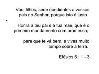 Vós, filhos, sede obedientes a vossos
     pais no Senhor, porque isto é justo.
•
      Honra a teu pai e a tua mãe, que é o
    primeiro mandamento com promessa;

        para que te vá bem, e vivas muito
                     tempo sobre a terra.

                          Efésios 6 : 1 - 3
 