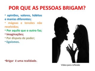 POR QUE AS PESSOAS BRIGAM?
• opiniões, valores, hábitos
e manias diferentes;
• mágoas e tensões não
resolvidas;
• Por aquilo que o outro faz;
• Imaginações;
• Por disputa de poder;
• Egoísmos.




•Brigar é uma realidade.
                                Vídeo para reflexão
 