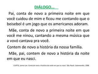 DIÁLOGO...
 Pai, conta de novo a primeira noite em que
você cuidou de mim e ficou me contando que o
beisebol é um jogo que os americanos adoram.
 Mãe, conta de novo a primeira noite em que
você me ninou, cantando a mesma música que
a vovó cantava pra você.
Contem de novo a história da nossa família.
 Mãe, pai, contem de novo a história da noite
em que eu nasci.
   CURTIS, Jamie-Lee. Conta de novo a história da noite em que eu nasci. São Paulo: Salamandra, 1998.
 