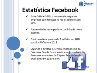 Estatística Facebook
 Entre 2014 e 2015, o número de pequenas
empresas com fanpage na rede social cresceu
50%.
 Foram criadas neste período 1 milhão de novas
páginas.
 O número total passou de 2 milhões em 2014
para 3 milhões em 2015.
 Segundo a diretora de empreendedorismo do
Facebook Camila Fusco, o número de usuários do
Facebook aumentou de 25 para 94 milhões de
brasileiros em quatro anos.
Fonte: g1.com
 