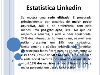Se mostra uma rede elitizada. É procurada
principalmente por usuários de maior poder
aquisitivo, 38% e, de preferência, com pelo
menos uma pós-graduação, 38%. No que diz
respeito a gêneros, a rede é bem equilibrada.
24% dos internautas homens usam, as mulheres
estão presentes em 19% dos cadastros.
Nesse cenário o público jovem é mais rarefeito.
As principais fatias ficam para os grupos entre 30
e 49 anos (27%) e de 50 a 64 (24%). E o LinkedIn é
a rede social favorita dos usuários acima de 65
anos! 13% dos usuários sênior utilizam a rede, a
maior porcentagem para a faixa etária.
Estatística Linkedin
 