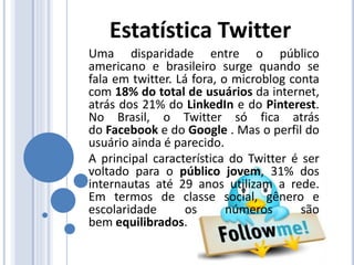 Uma disparidade entre o público
americano e brasileiro surge quando se
fala em twitter. Lá fora, o microblog conta
com 18% do total de usuários da internet,
atrás dos 21% do LinkedIn e do Pinterest.
No Brasil, o Twitter só fica atrás
do Facebook e do Google . Mas o perfil do
usuário ainda é parecido.
A principal característica do Twitter é ser
voltado para o público jovem, 31% dos
internautas até 29 anos utilizam a rede.
Em termos de classe social, gênero e
escolaridade os números são
bem equilibrados.
Estatística Twitter
 
