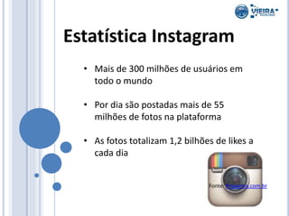 Estatística Instagram
• Mais de 300 milhões de usuários em
todo o mundo
• Por dia são postadas mais de 55
milhões de fotos na plataforma
• As fotos totalizam 1,2 bilhões de likes a
cada dia
Fonte: Proxxima.com.br
 