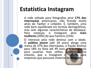 A rede voltada para fotografias atrai 17% dos
internautas americanos, não ficando muito
atrás do Twitter e Linkedin. É, também, uma
rede bem equilibrada em termos demográficos,
mas com algumas características de destaque.
Para começar, o Instagram atrai mais
mulheres (20%) do que homens (15%).
O interesse pela rede diminui com a idade.
O público jovem (até 29 anos) atinge uma
marca de 37% dos internautas, a fração diminui
para 18% na faixa até 49 anos e é quase nula
para usuários mais velhos. Lembre-se, no
entanto, que o Instagram é voltado para
empresas que possuam material de imagem.
Estatística Instagram
 