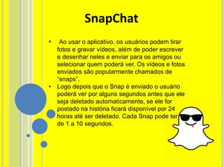 • Ao usar o aplicativo, os usuários podem tirar
fotos e gravar vídeos, além de poder escrever
e desenhar neles e enviar para os amigos ou
selecionar quem poderá ver. Os vídeos e fotos
enviados são popularmente chamados de
“snaps”.
• Logo depois que o Snap é enviado o usuário
poderá ver por alguns segundos antes que ele
seja deletado automaticamente, se ele for
postado na história ficará disponível por 24
horas até ser deletado. Cada Snap pode ter
de 1 a 10 segundos.
SnapChat
 