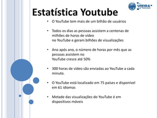 Estatística Youtube
• O YouTube tem mais de um bilhão de usuários
• Todos os dias as pessoas assistem a centenas de
milhões de horas de vídeo
no YouTube e geram bilhões de visualizações
• Ano após ano, o número de horas por mês que as
pessoas assistem no
YouTube cresce até 50%
• 300 horas de vídeo são enviadas ao YouTube a cada
minuto.
• O YouTube está localizado em 75 países e disponível
em 61 idiomas
• Metade das visualizações do YouTube é em
dispositivos móveis
 