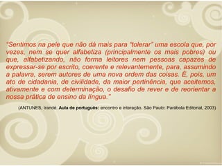 “Sentimos na pele que não dá mais para “tolerar” uma escola que, por
vezes, nem se quer alfabetiza (principalmente os mais pobres) ou
que, alfabetizando, não forma leitores nem pessoas capazes de
expressar-se por escrito, coerente e relevantemente, para, assumindo
a palavra, serem autores de uma nova ordem das coisas. É, pois, um
ato de cidadania, de civilidade, da maior pertinência, que aceitemos,
ativamente e com determinação, o desafio de rever e de reorientar a
nossa prática de ensino da língua.”
(ANTUNES, Irandé. Aula de português: encontro e interação. São Paulo: Parábola Editorial, 2003)

 